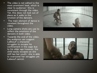 • The video is not edited to the
most prominent beat, which is
clear to audience- this is
consistent through the video.
Yet, this does not look out of
place as it adds to the
emotion of the dancers.
• The main element of dance is
constant throughout the
video.
• Long camera shots are use to
reflect the emotions of the
dancers in both video.
• Towards the end of the video,
the audience can suggest
LeBeouf’s character
struggles to escape his
confinement in the cage due
to his older age however, the
child easily escapes as she
still has her youth- she is able
to overcome her struggles yet
Lebeouf cannot.
 
