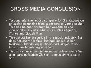 CROSS MEDIA CONCLUSION
• To conclude, the record company for Sia focuses on
an audience ranging from teenagers to young adults.
This can be seen through her website as she
incorporates social media sites such as Spotify,
iTunes and Google Play.
• Throughout her presence in the music industry, Sia
does not show her face. Instead images of her
trademark blonde wig is shown and images of her
fans in her blonde wig is shown.
• This is further shown in her music videos where Sia
uses dancer, Maddie Ziegler, to possibly represent
her.
 