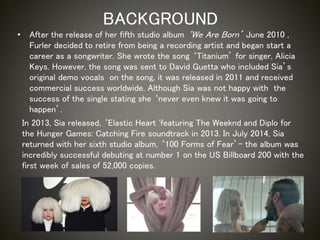 BACKGROUND
• After the release of her fifth studio album ‘We Are Born’ June 2010 ,
Furler decided to retire from being a recording artist and began start a
career as a songwriter. She wrote the song ‘Titanium’ for singer, Alicia
Keys. However, the song was sent to David Guetta who included Sia’s
original demo vocals on the song, it was released in 2011 and received
commercial success worldwide. Although Sia was not happy with the
success of the single stating she ‘never even knew it was going to
happen’.
In 2013, Sia released, ‘Elastic Heart 'featuring The Weeknd and Diplo for
the Hunger Games: Catching Fire soundtrack in 2013. In July 2014, Sia
returned with her sixth studio album, ‘100 Forms of Fear’- the album was
incredibly successful debuting at number 1 on the US Billboard 200 with the
first week of sales of 52,000 copies.
 