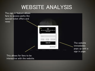 WEBSITE ANALYSIS
The website
immediately
pops up with a
sign in page.
This allows for fans to be
interactive with the website.
The sign in feature allows
fans to access perks like
special ticket offers and
news
 