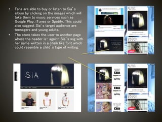 • Fans are able to buy or listen to Sia’s
album by clicking on the images which will
take them to music services such as
Google Play, iTunes or Spotify. This could
also suggest Sia’s target audience are
teenagers and young adults.
• The store takes the user to another page
where the header is- again- Sia’s wig with
her name written in a chalk like font which
could resemble a child’s type of writing.
 