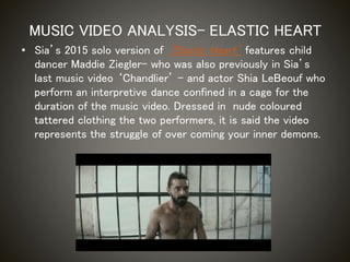 • Sia’s 2015 solo version of ‘Elastic Heart’ features child
dancer Maddie Ziegler- who was also previously in Sia’s
last music video ‘Chandlier’ – and actor Shia LeBeouf who
perform an interpretive dance confined in a cage for the
duration of the music video. Dressed in nude coloured
tattered clothing the two performers, it is said the video
represents the struggle of over coming your inner demons.
MUSIC VIDEO ANALYSIS- ELASTIC HEART
 