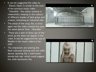 • It can be suggested the video to
‘Elastic Heart’is similar to the tone
of her previous music video
‘Chandlier’, the colour scheme is
melancholic, keeping to the colours
of different shades of dark greys and
creams, mimicking an industrial vibe.
• The artist of the song, Sia, is once
again not the video instead she uses
the same dancer from ‘Chandlier’.
• There are a lack of close ups of the
artist as she does not appear in the
video. It can be suggested her use of
Maddie in her music videos is her
USP.
• The characters are wearing the
flesh coloured clothing with the child
dancer sporting Sia’s well known
blonde bob wig- which could suggest
the child represents Sia.
 