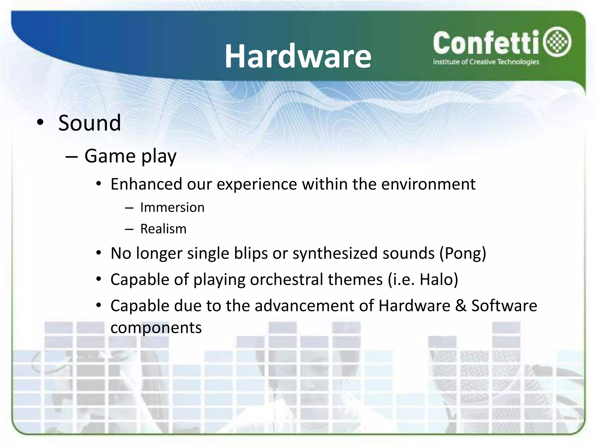 Hardware
• Sound
– Game play
• Enhanced our experience within the environment
– Immersion
– Realism
• No longer single blips or synthesized sounds (Pong)
• Capable of playing orchestral themes (i.e. Halo)
• Capable due to the advancement of Hardware & Software
components
 