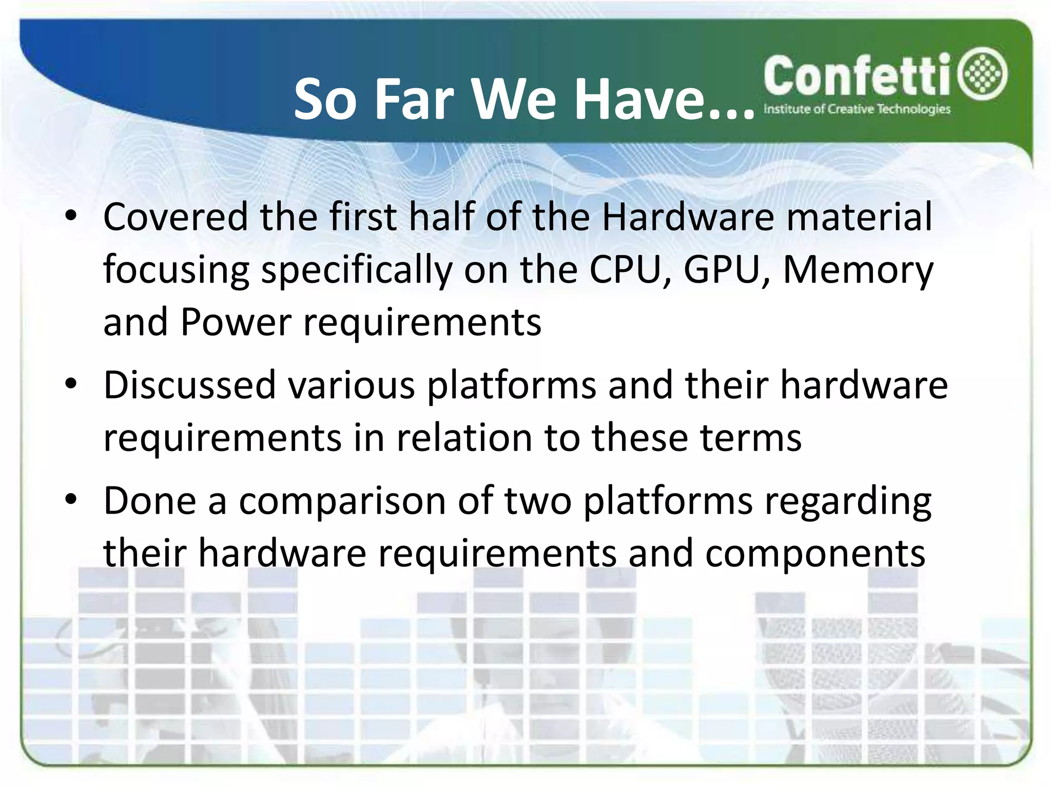 So Far We Have...
• Covered the first half of the Hardware material
focusing specifically on the CPU, GPU, Memory
and Power requirements
• Discussed various platforms and their hardware
requirements in relation to these terms
• Done a comparison of two platforms regarding
their hardware requirements and components
 