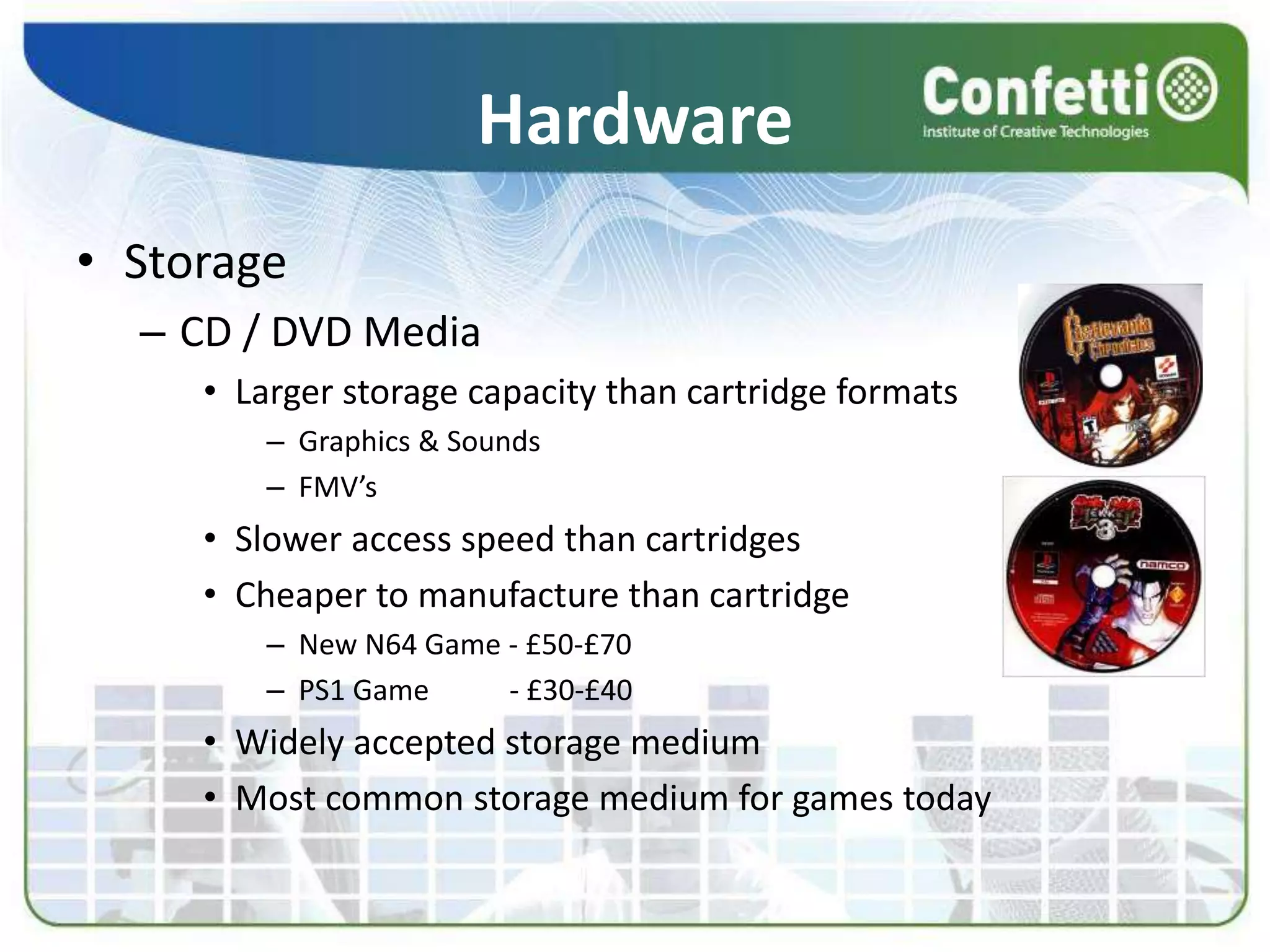 Hardware
• Storage
– CD / DVD Media
• Larger storage capacity than cartridge formats
– Graphics & Sounds
– FMV’s
• Slower access speed than cartridges
• Cheaper to manufacture than cartridge
– New N64 Game - £50-£70
– PS1 Game - £30-£40
• Widely accepted storage medium
• Most common storage medium for games today
 
