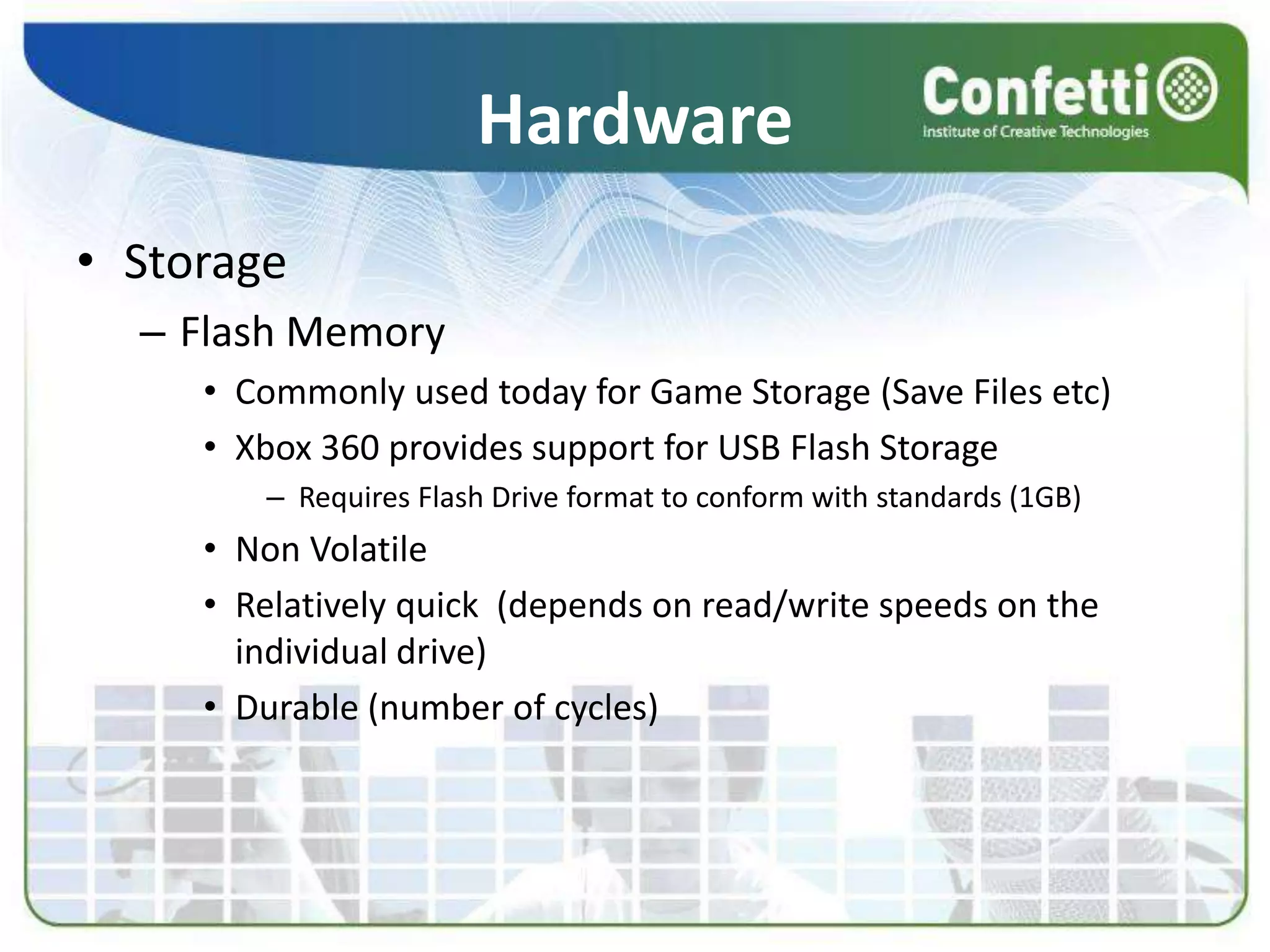 Hardware
• Storage
– Flash Memory
• Commonly used today for Game Storage (Save Files etc)
• Xbox 360 provides support for USB Flash Storage
– Requires Flash Drive format to conform with standards (1GB)
• Non Volatile
• Relatively quick (depends on read/write speeds on the
individual drive)
• Durable (number of cycles)
 
