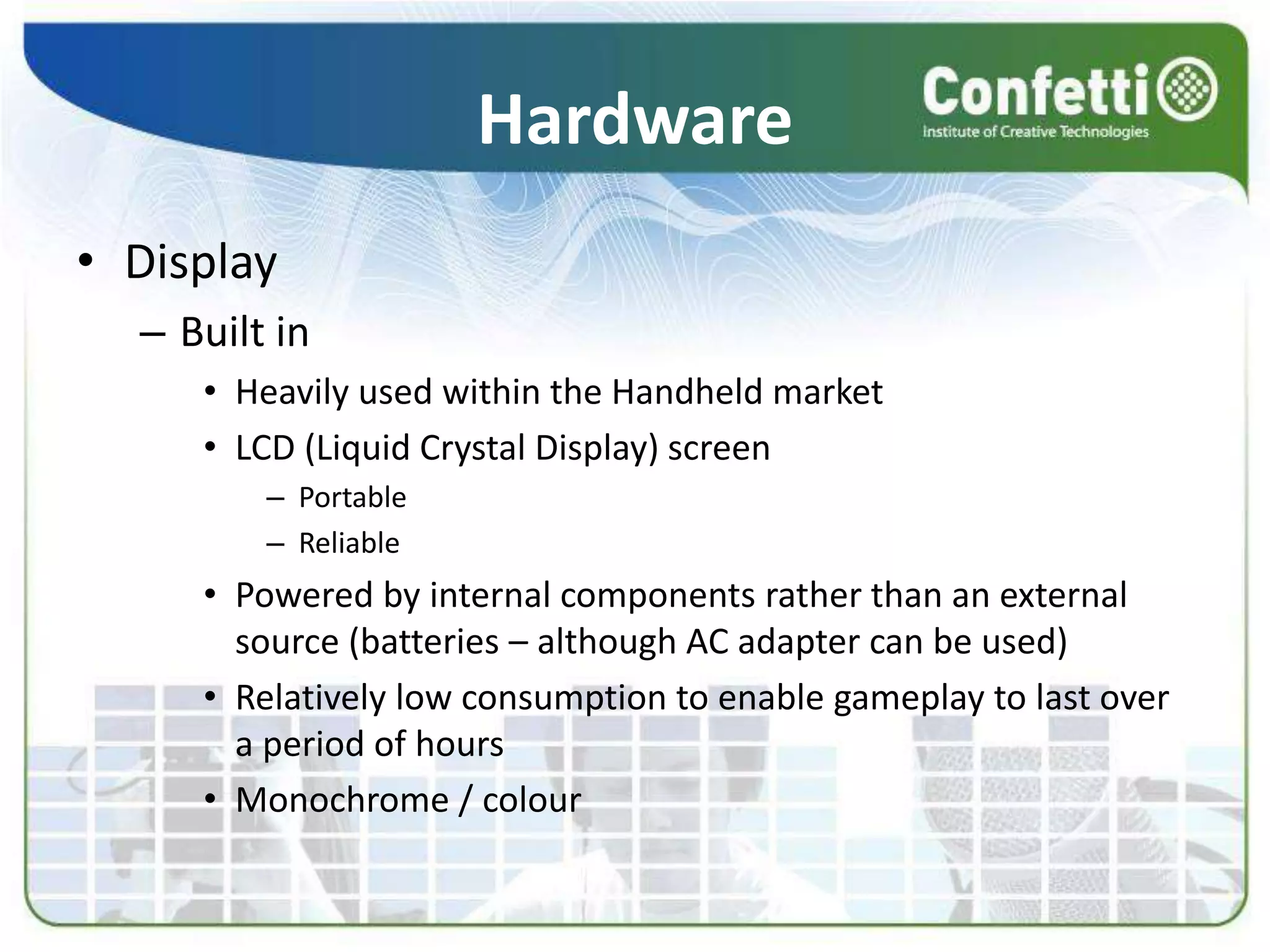 Hardware
• Display
– Built in
• Heavily used within the Handheld market
• LCD (Liquid Crystal Display) screen
– Portable
– Reliable
• Powered by internal components rather than an external
source (batteries – although AC adapter can be used)
• Relatively low consumption to enable gameplay to last over
a period of hours
• Monochrome / colour
 