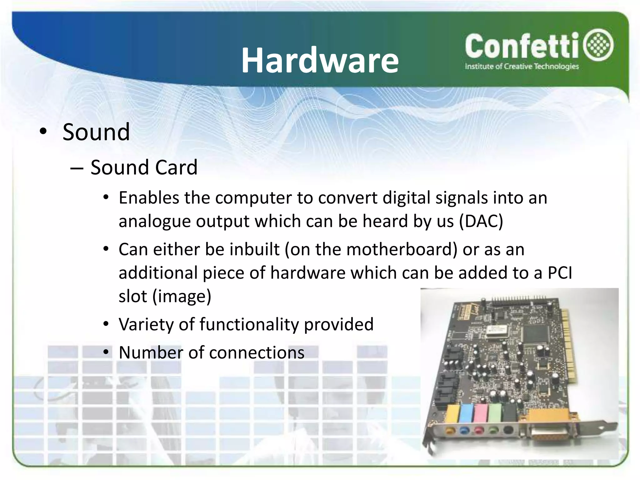Hardware
• Sound
– Sound Card
• Enables the computer to convert digital signals into an
analogue output which can be heard by us (DAC)
• Can either be inbuilt (on the motherboard) or as an
additional piece of hardware which can be added to a PCI
slot (image)
• Variety of functionality provided
• Number of connections
 