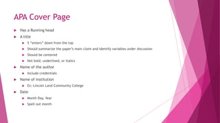 APA Cover Page
 Has a Running head
 A title
 5 “enters” down from the top
 Should summarize the paper’s main claim and identify variables under discussion
 Should be centered
 Not bold, underlined, or italics
 Name of the author
 Include credentials
 Name of institution
 Ex: Lincoln Land Community College
 Date
 Month Day, Year
 Spell out month
 