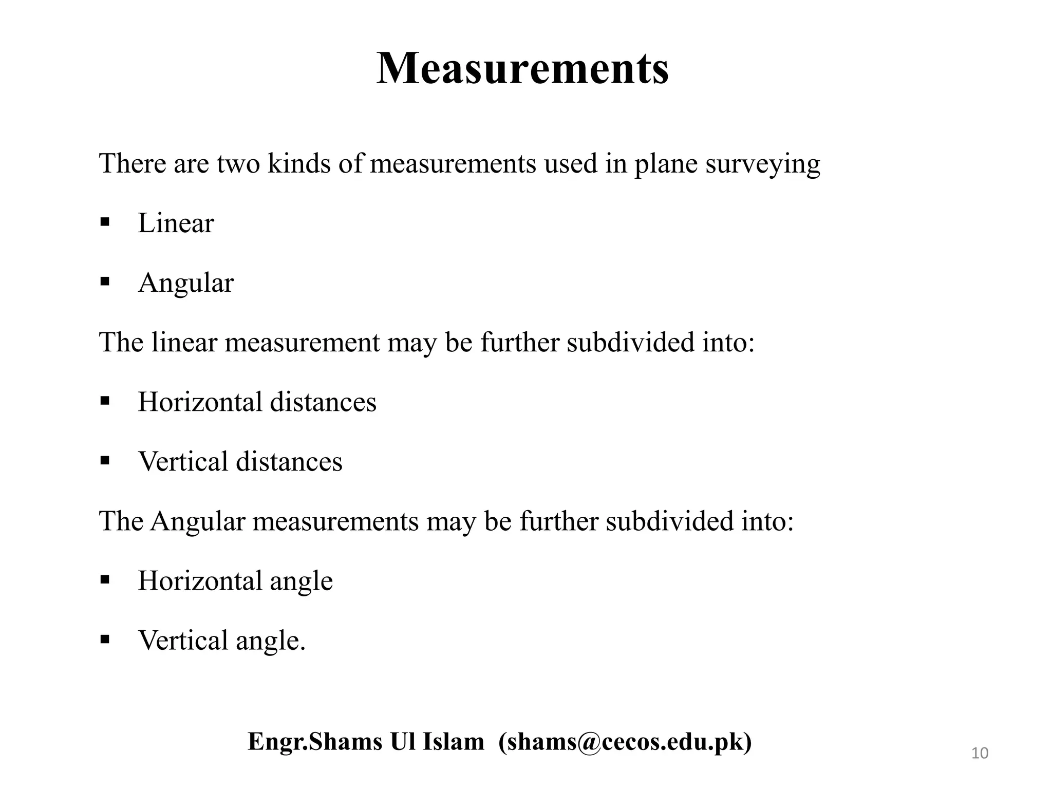 Measurements
There are two kinds of measurements used in plane surveying
 Linear
 Angular
The linear measurement may be further subdivided into:
 Horizontal distances
 Vertical distances
The Angular measurements may be further subdivided into:
 Horizontal angle
 Vertical angle.
10Engr.Shams Ul Islam (shams@cecos.edu.pk)
 