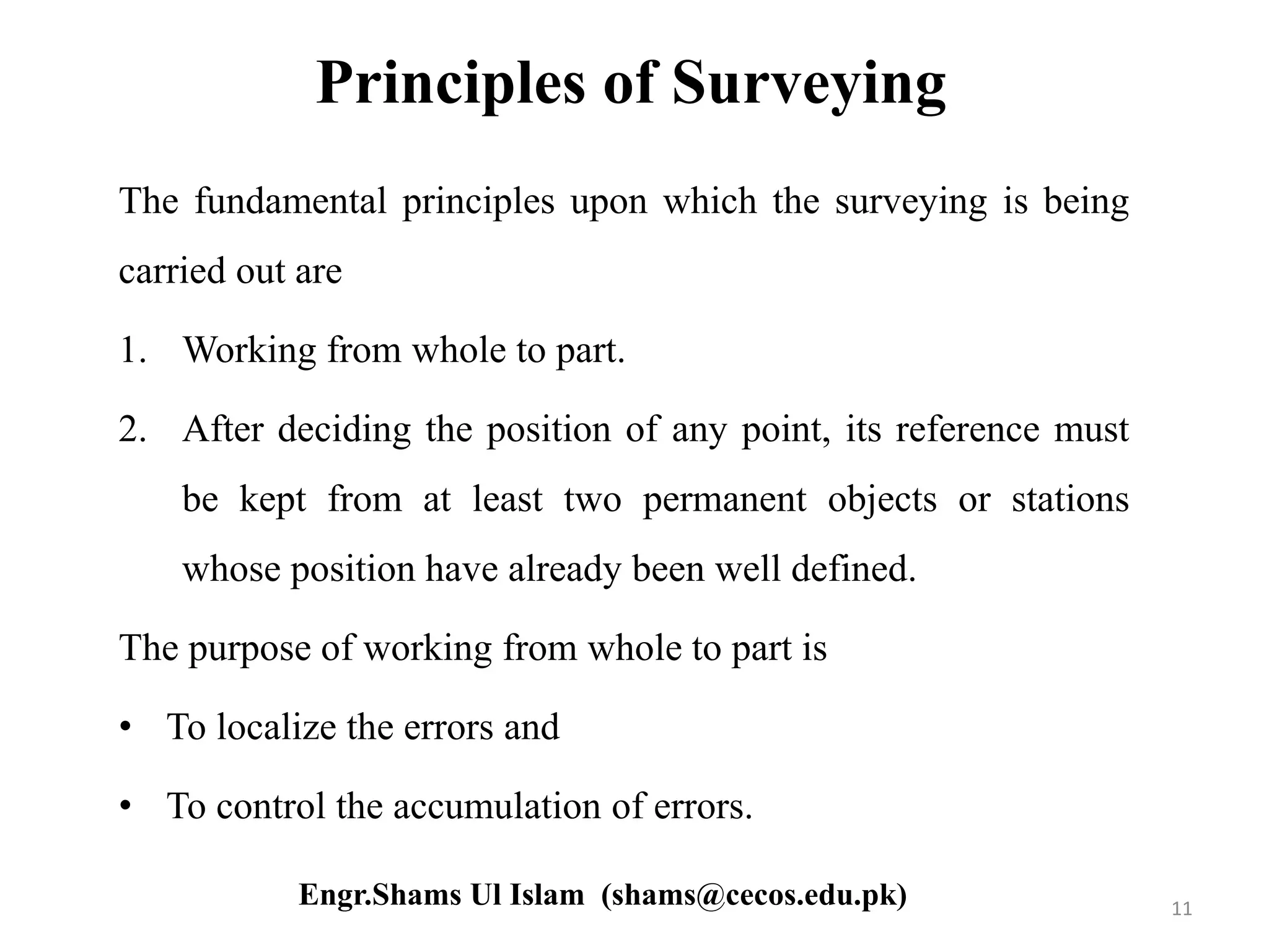 Principles of Surveying
The fundamental principles upon which the surveying is being
carried out are
1. Working from whole to part.
2. After deciding the position of any point, its reference must
be kept from at least two permanent objects or stations
whose position have already been well defined.
The purpose of working from whole to part is
• To localize the errors and
• To control the accumulation of errors.
11Engr.Shams Ul Islam (shams@cecos.edu.pk)
 