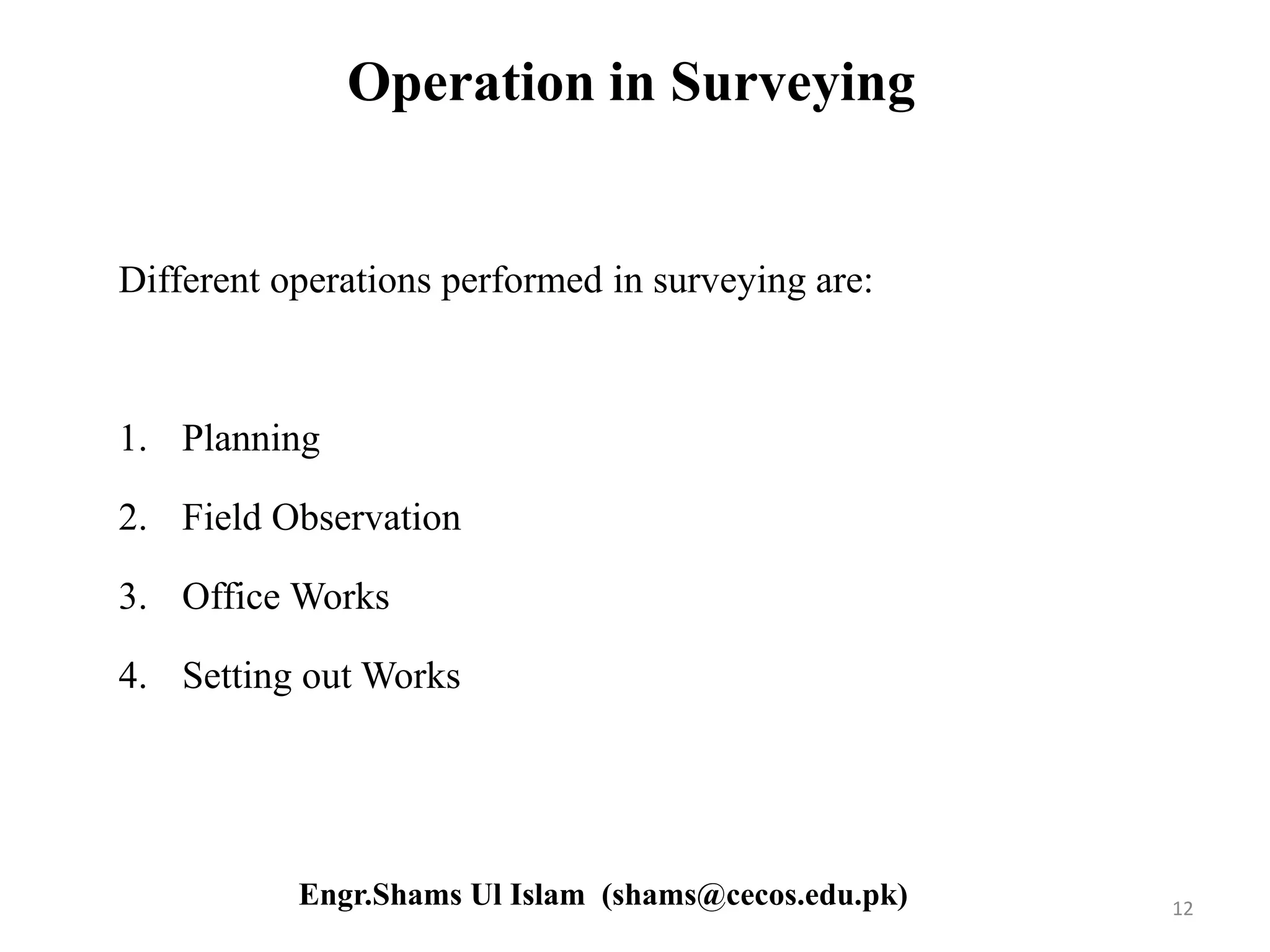 Operation in Surveying
Different operations performed in surveying are:
1. Planning
2. Field Observation
3. Office Works
4. Setting out Works
12Engr.Shams Ul Islam (shams@cecos.edu.pk)
 