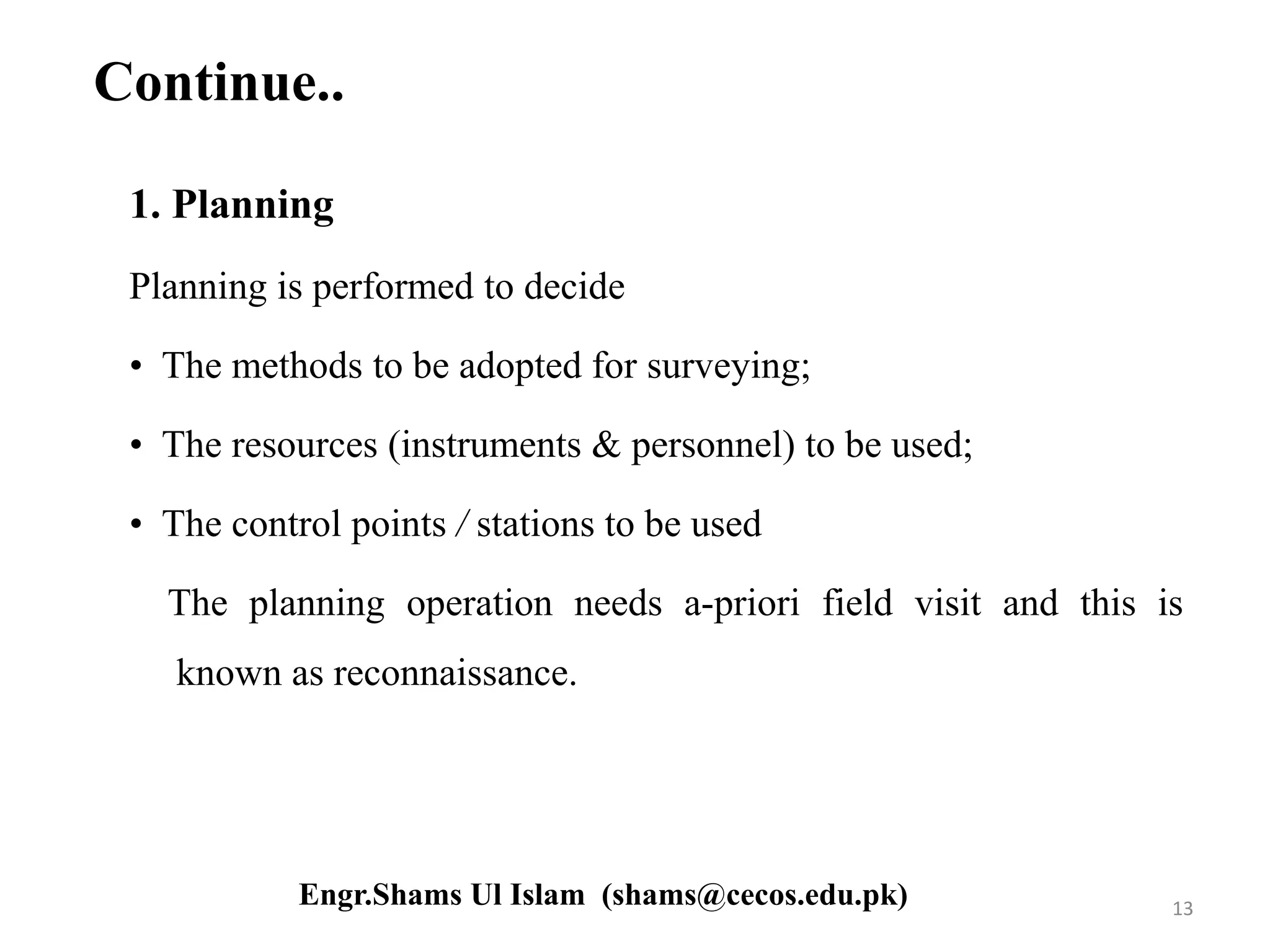 Continue..
1. Planning
Planning is performed to decide
• The methods to be adopted for surveying;
• The resources (instruments & personnel) to be used;
• The control points / stations to be used
The planning operation needs a-priori field visit and this is
known as reconnaissance.
13Engr.Shams Ul Islam (shams@cecos.edu.pk)
 