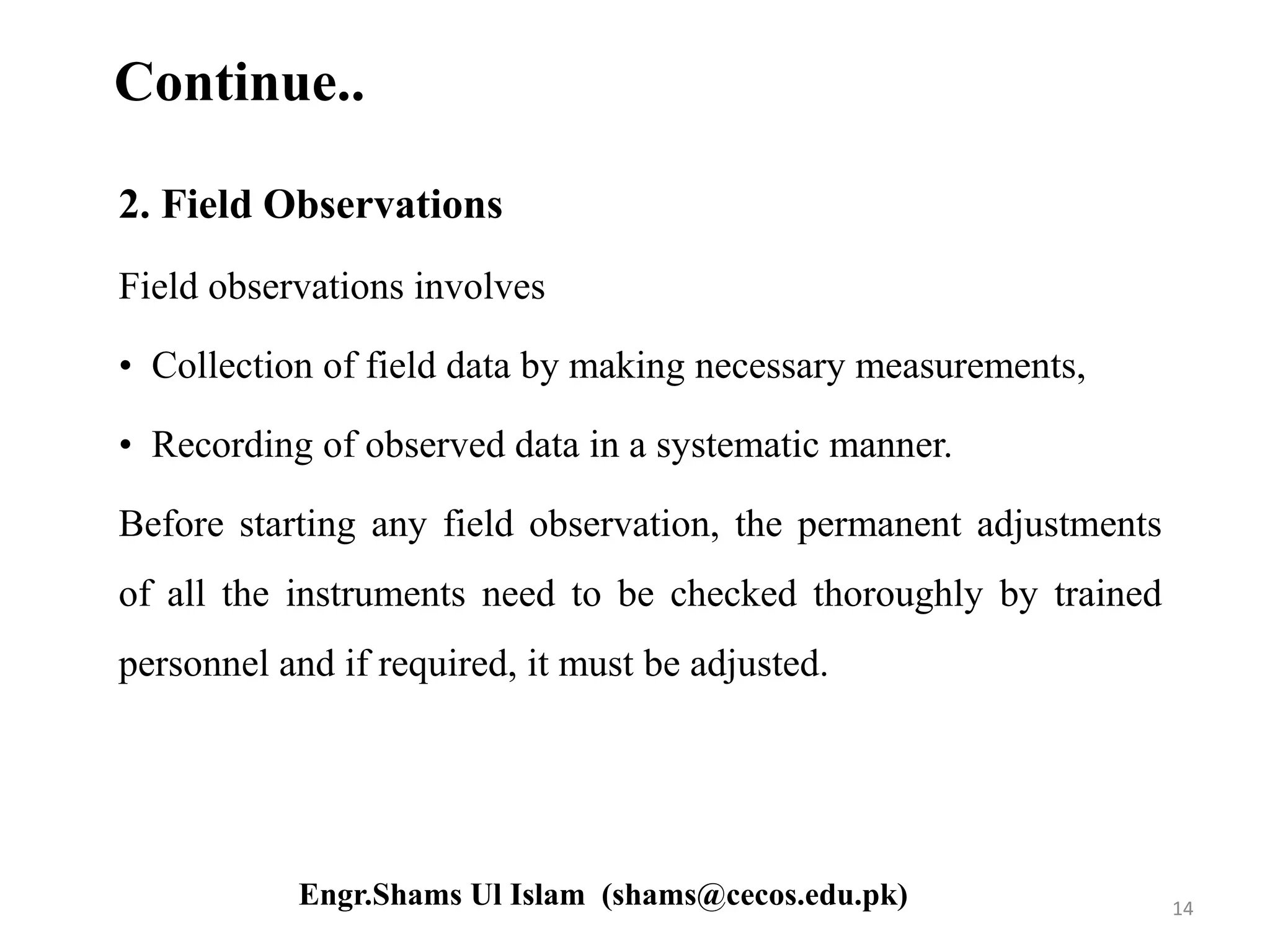 Continue..
2. Field Observations
Field observations involves
• Collection of field data by making necessary measurements,
• Recording of observed data in a systematic manner.
Before starting any field observation, the permanent adjustments
of all the instruments need to be checked thoroughly by trained
personnel and if required, it must be adjusted.
14Engr.Shams Ul Islam (shams@cecos.edu.pk)
 