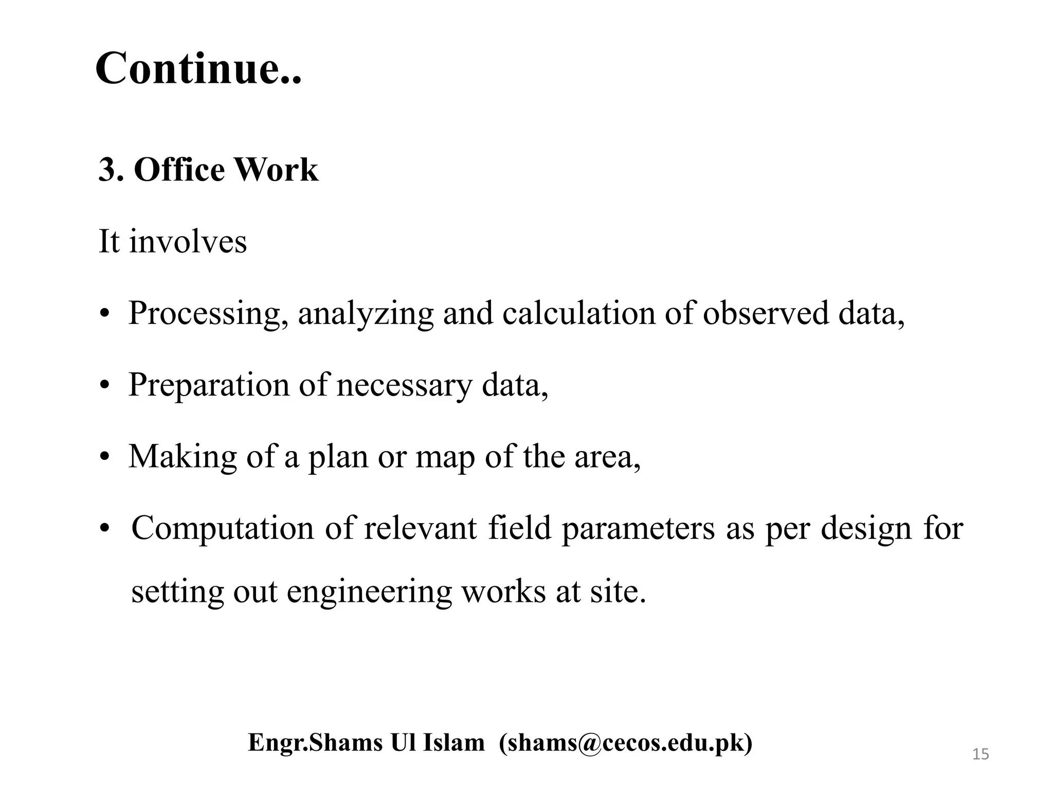 Continue..
3. Office Work
It involves
• Processing, analyzing and calculation of observed data,
• Preparation of necessary data,
• Making of a plan or map of the area,
• Computation of relevant field parameters as per design for
setting out engineering works at site.
15Engr.Shams Ul Islam (shams@cecos.edu.pk)
 