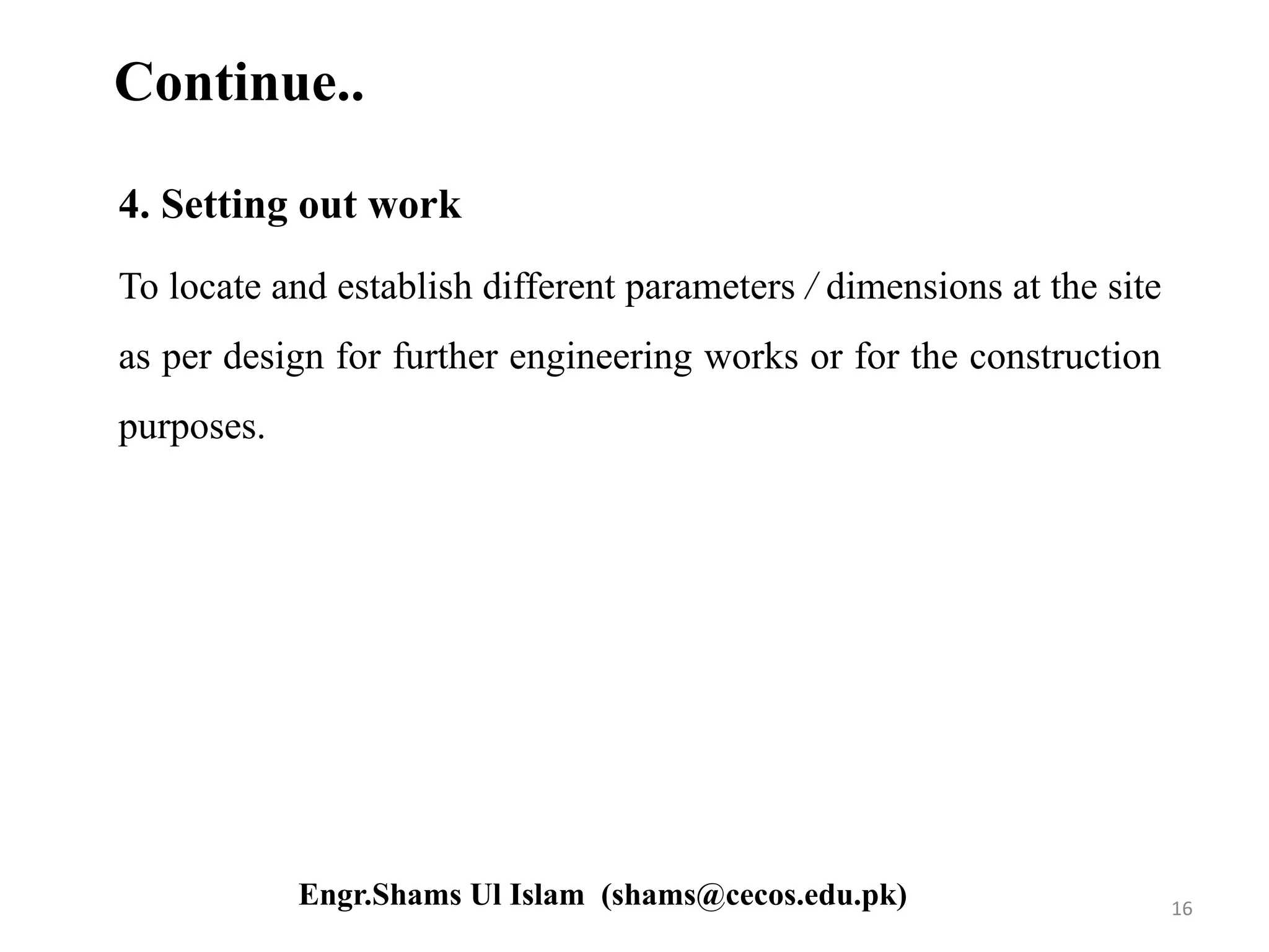 Continue..
4. Setting out work
To locate and establish different parameters / dimensions at the site
as per design for further engineering works or for the construction
purposes.
16Engr.Shams Ul Islam (shams@cecos.edu.pk)
 