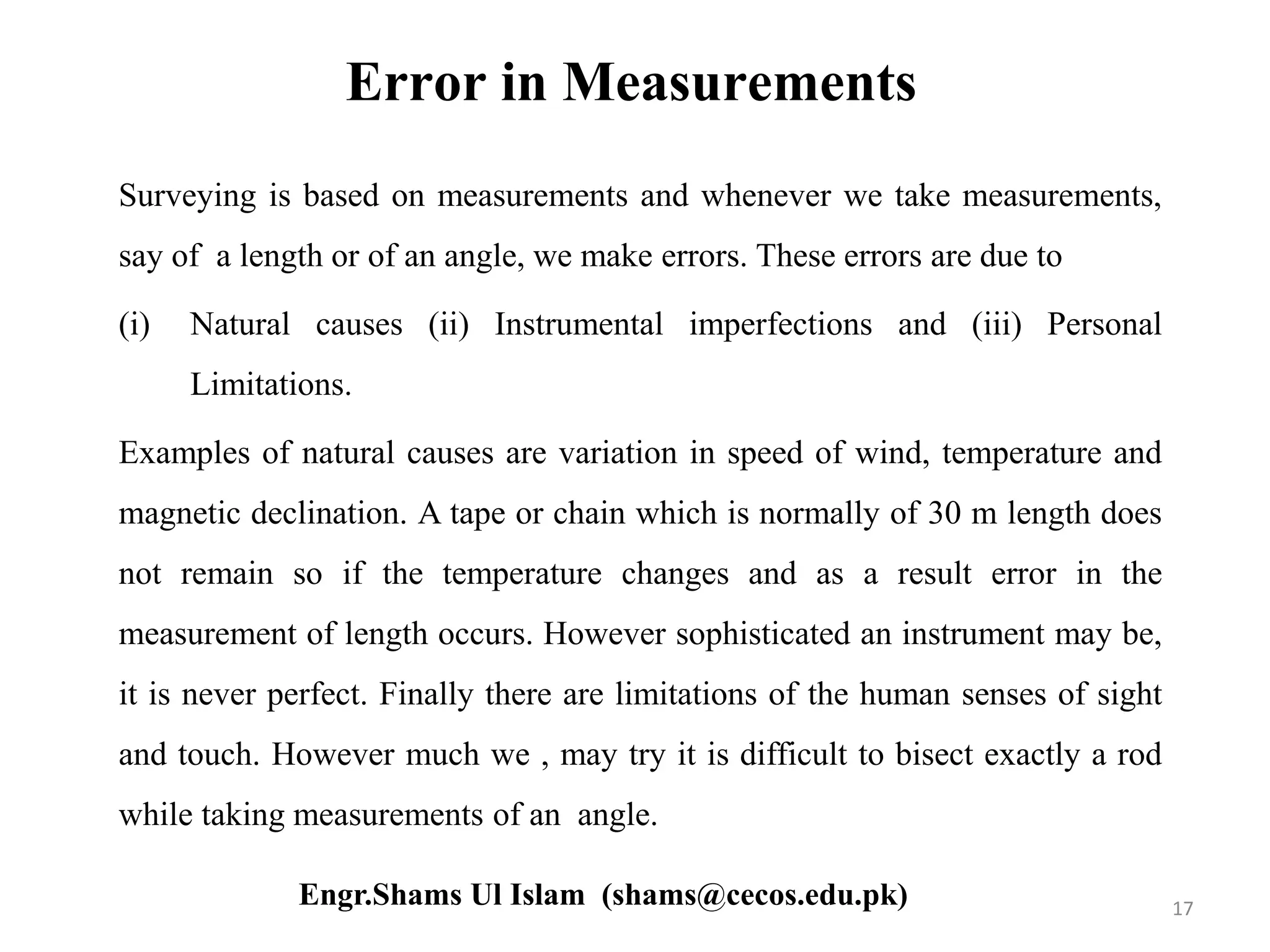 Error in Measurements
Surveying is based on measurements and whenever we take measurements,
say of a length or of an angle, we make errors. These errors are due to
(i) Natural causes (ii) Instrumental imperfections and (iii) Personal
Limitations.
Examples of natural causes are variation in speed of wind, temperature and
magnetic declination. A tape or chain which is normally of 30 m length does
not remain so if the temperature changes and as a result error in the
measurement of length occurs. However sophisticated an instrument may be,
it is never perfect. Finally there are limitations of the human senses of sight
and touch. However much we , may try it is difficult to bisect exactly a rod
while taking measurements of an angle.
17Engr.Shams Ul Islam (shams@cecos.edu.pk)
 