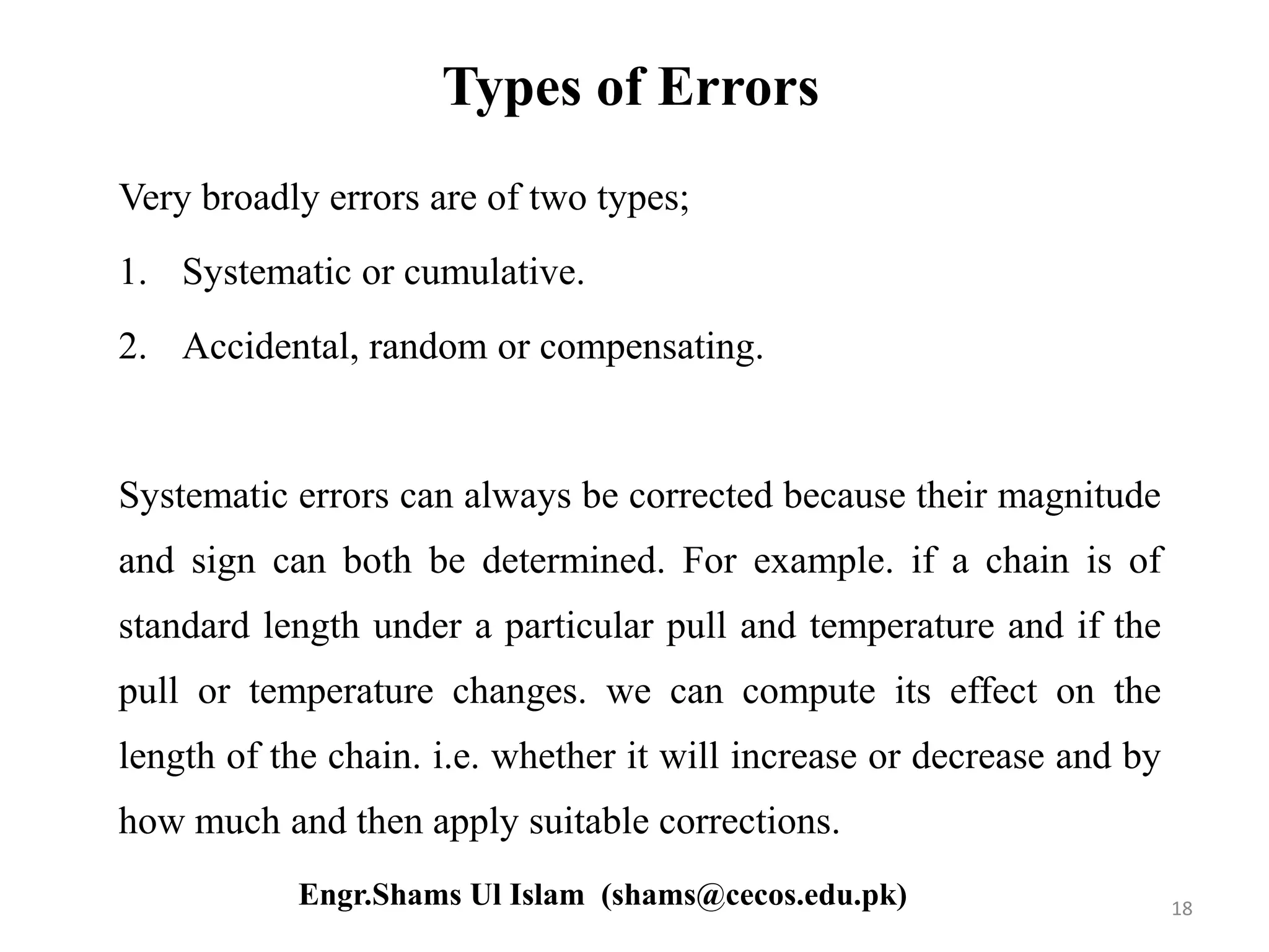 Types of Errors
Very broadly errors are of two types;
1. Systematic or cumulative.
2. Accidental, random or compensating.
Systematic errors can always be corrected because their magnitude
and sign can both be determined. For example. if a chain is of
standard length under a particular pull and temperature and if the
pull or temperature changes. we can compute its effect on the
length of the chain. i.e. whether it will increase or decrease and by
how much and then apply suitable corrections.
18Engr.Shams Ul Islam (shams@cecos.edu.pk)
 