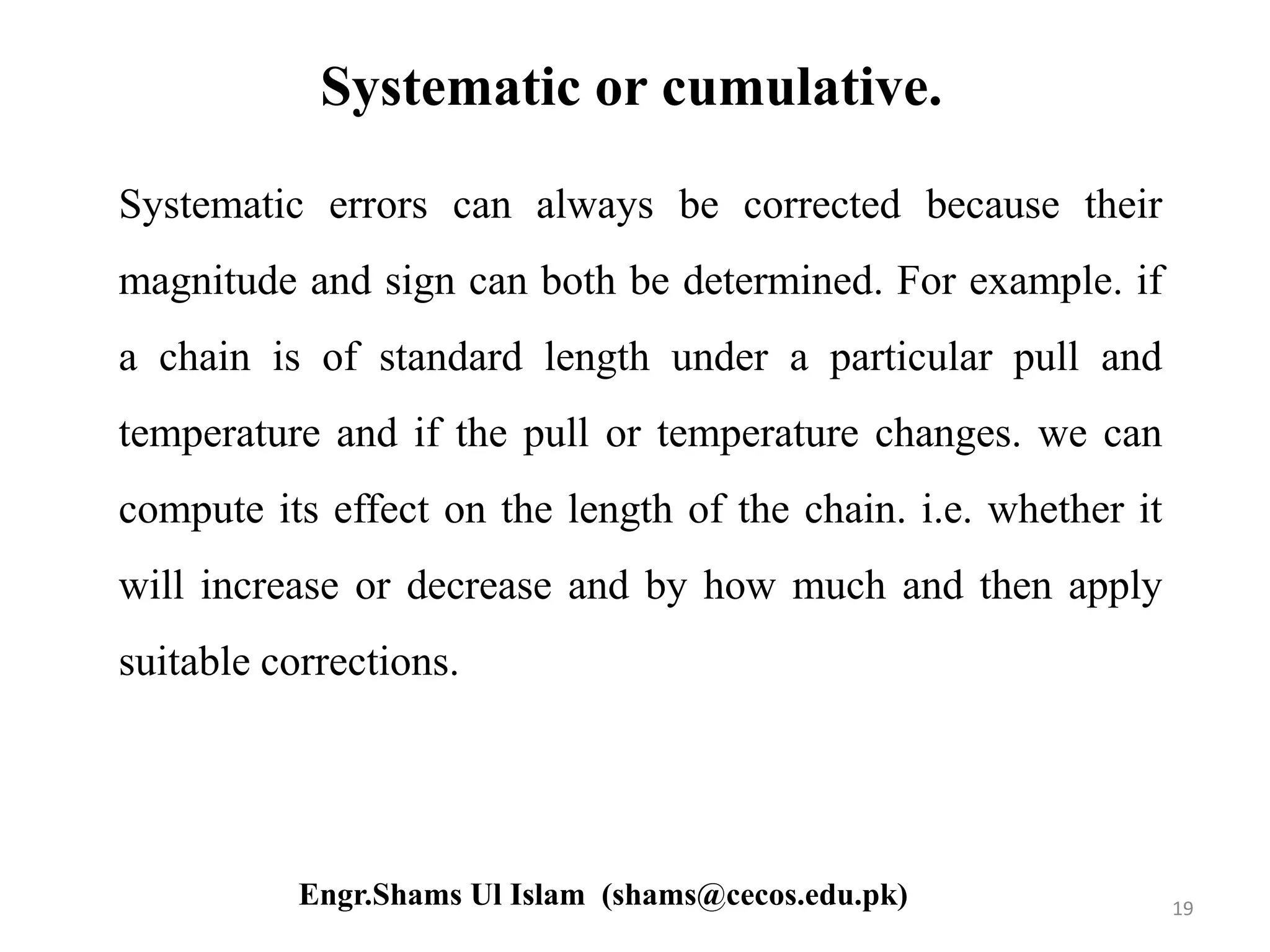 Systematic or cumulative.
Systematic errors can always be corrected because their
magnitude and sign can both be determined. For example. if
a chain is of standard length under a particular pull and
temperature and if the pull or temperature changes. we can
compute its effect on the length of the chain. i.e. whether it
will increase or decrease and by how much and then apply
suitable corrections.
19Engr.Shams Ul Islam (shams@cecos.edu.pk)
 