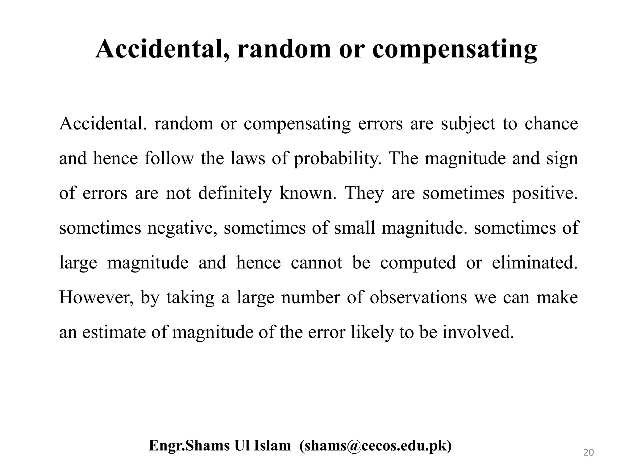 Accidental, random or compensating
Accidental. random or compensating errors are subject to chance
and hence follow the laws of probability. The magnitude and sign
of errors are not definitely known. They are sometimes positive.
sometimes negative, sometimes of small magnitude. sometimes of
large magnitude and hence cannot be computed or eliminated.
However, by taking a large number of observations we can make
an estimate of magnitude of the error likely to be involved.
20Engr.Shams Ul Islam (shams@cecos.edu.pk)
 