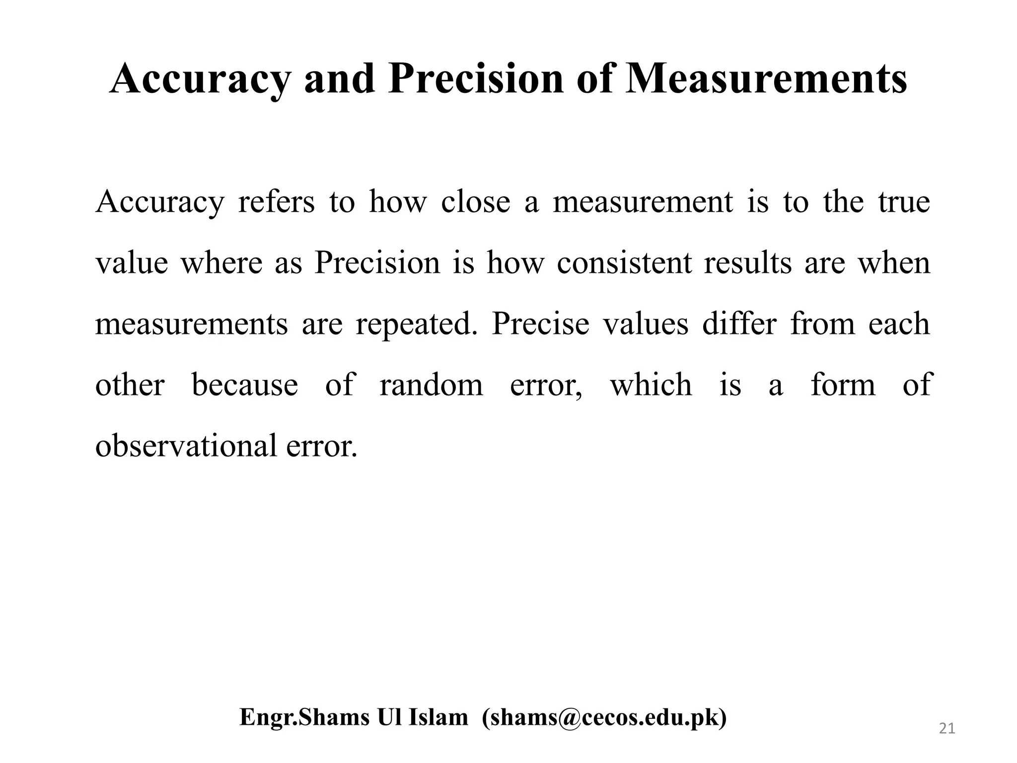 Accuracy and Precision of Measurements
Accuracy refers to how close a measurement is to the true
value where as Precision is how consistent results are when
measurements are repeated. Precise values differ from each
other because of random error, which is a form of
observational error.
21Engr.Shams Ul Islam (shams@cecos.edu.pk)
 