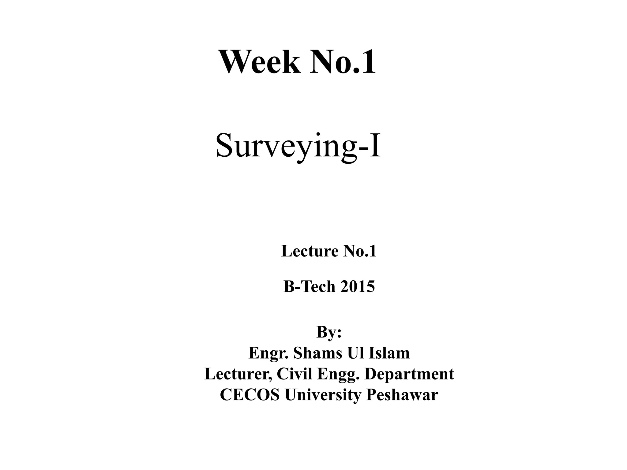 Week No.1
Surveying-I
Lecture No.1
B-Tech 2015
By:
Engr. Shams Ul Islam
Lecturer, Civil Engg. Department
CECOS University Peshawar
 