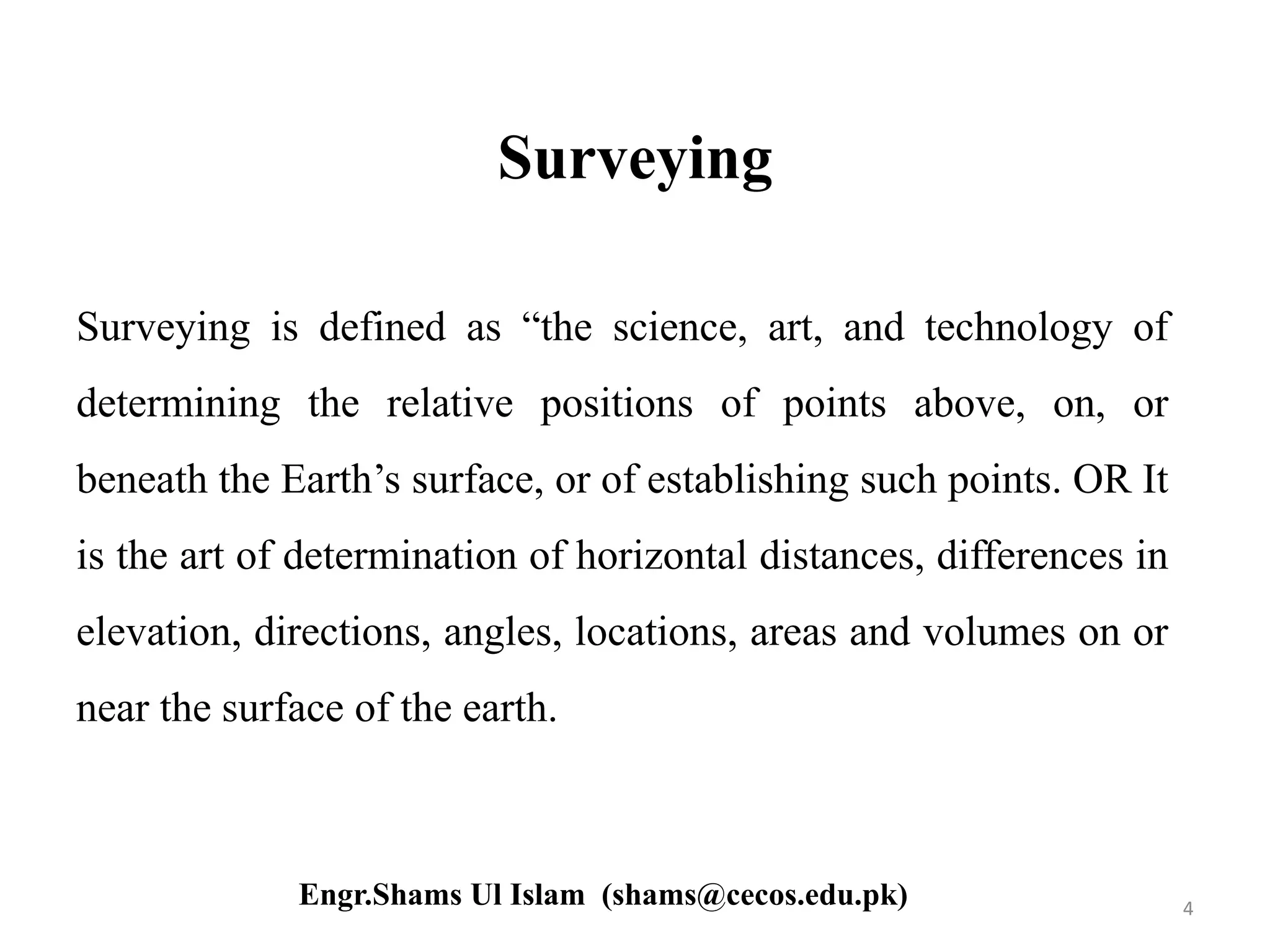 Surveying
Surveying is defined as “the science, art, and technology of
determining the relative positions of points above, on, or
beneath the Earth’s surface, or of establishing such points. OR It
is the art of determination of horizontal distances, differences in
elevation, directions, angles, locations, areas and volumes on or
near the surface of the earth.
4Engr.Shams Ul Islam (shams@cecos.edu.pk)
 