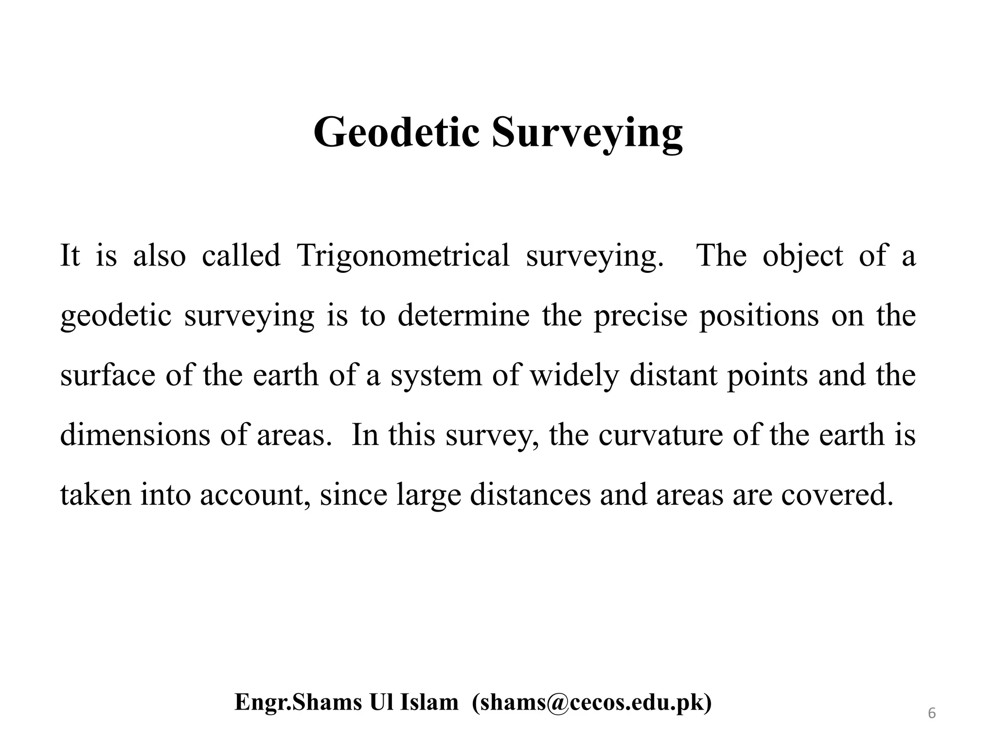 Geodetic Surveying
It is also called Trigonometrical surveying. The object of a
geodetic surveying is to determine the precise positions on the
surface of the earth of a system of widely distant points and the
dimensions of areas. In this survey, the curvature of the earth is
taken into account, since large distances and areas are covered.
6Engr.Shams Ul Islam (shams@cecos.edu.pk)
 