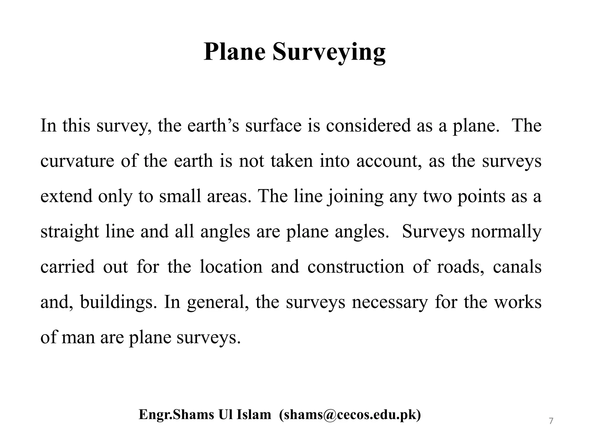 Plane Surveying
In this survey, the earth’s surface is considered as a plane. The
curvature of the earth is not taken into account, as the surveys
extend only to small areas. The line joining any two points as a
straight line and all angles are plane angles. Surveys normally
carried out for the location and construction of roads, canals
and, buildings. In general, the surveys necessary for the works
of man are plane surveys.
7Engr.Shams Ul Islam (shams@cecos.edu.pk)
 