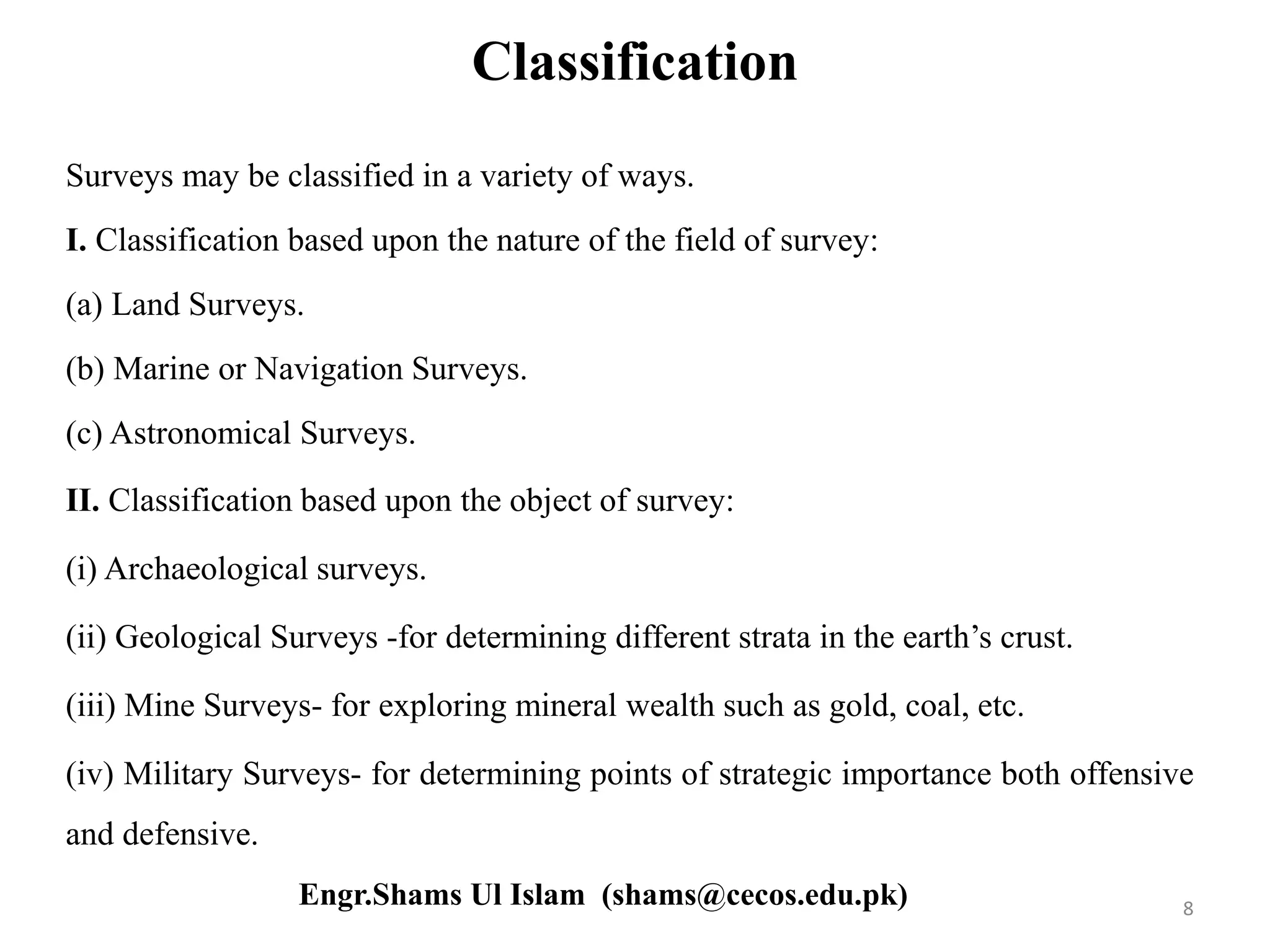 Classification
Surveys may be classified in a variety of ways.
I. Classification based upon the nature of the field of survey:
(a) Land Surveys.
(b) Marine or Navigation Surveys.
(c) Astronomical Surveys.
II. Classification based upon the object of survey:
(i) Archaeological surveys.
(ii) Geological Surveys -for determining different strata in the earth’s crust.
(iii) Mine Surveys- for exploring mineral wealth such as gold, coal, etc.
(iv) Military Surveys- for determining points of strategic importance both offensive
and defensive.
8Engr.Shams Ul Islam (shams@cecos.edu.pk)
 