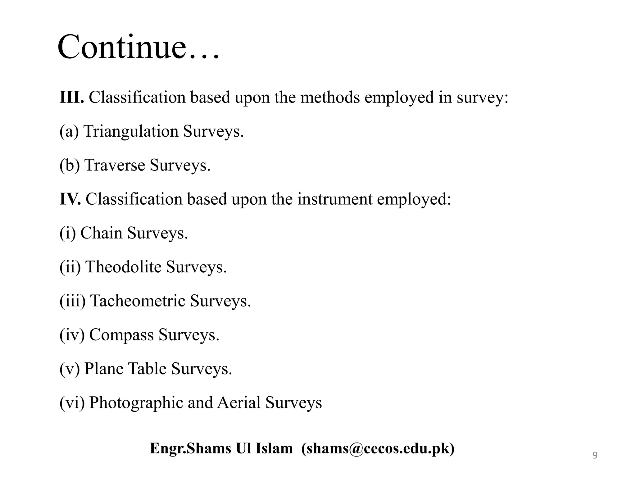 Continue…
III. Classification based upon the methods employed in survey:
(a) Triangulation Surveys.
(b) Traverse Surveys.
IV. Classification based upon the instrument employed:
(i) Chain Surveys.
(ii) Theodolite Surveys.
(iii) Tacheometric Surveys.
(iv) Compass Surveys.
(v) Plane Table Surveys.
(vi) Photographic and Aerial Surveys
9Engr.Shams Ul Islam (shams@cecos.edu.pk)
 