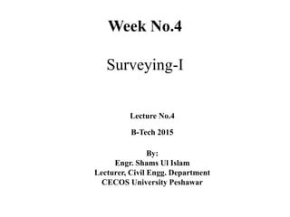 Week No.4
Surveying-I
Lecture No.4
B-Tech 2015
By:
Engr. Shams Ul Islam
Lecturer, Civil Engg. Department
CECOS University Peshawar
 