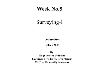 Week No.5
Surveying-I
Lecture No.4
B-Tech 2015
By:
Engr. Shams Ul Islam
Lecturer, Civil Engg. Department
CECOS University Peshawar
 