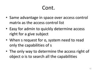 Cont.
• Same advantage in space over access control
matrix as the access control list
• Easy for admin to quickly determine access
right for a give subject
• When s request for o, system need to read
only the capabilities of s
• The only way to determine the access right of
object o is to search all the capabilities
10
 