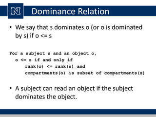 Dominance Relation
• We say that s dominates o (or o is dominated
by s) if o <= s
For a subject s and an object o,
o <= s if and only if
rank(o) <= rank(s) and
compartments(o) is subset of compartments(s)
• A subject can read an object if the subject
dominates the object.
 