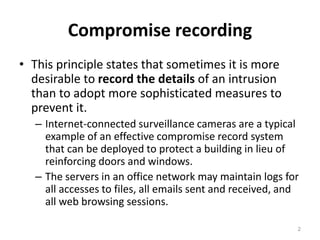 Compromise recording
• This principle states that sometimes it is more
desirable to record the details of an intrusion
than to adopt more sophisticated measures to
prevent it.
– Internet-connected surveillance cameras are a typical
example of an effective compromise record system
that can be deployed to protect a building in lieu of
reinforcing doors and windows.
– The servers in an office network may maintain logs for
all accesses to files, all emails sent and received, and
all web browsing sessions.
2
 