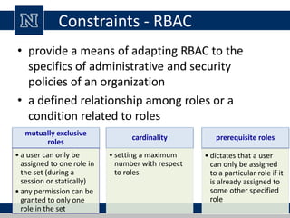 Constraints - RBAC
• provide a means of adapting RBAC to the
specifics of administrative and security
policies of an organization
• a defined relationship among roles or a
condition related to roles
mutually exclusive
roles
• a user can only be
assigned to one role in
the set (during a
session or statically)
• any permission can be
granted to only one
role in the set
cardinality
• setting a maximum
number with respect
to roles
prerequisite roles
• dictates that a user
can only be assigned
to a particular role if it
is already assigned to
some other specified
role
 