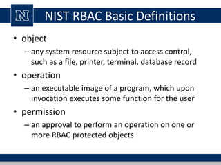 NIST RBAC Basic Definitions
• object
– any system resource subject to access control,
such as a file, printer, terminal, database record
• operation
– an executable image of a program, which upon
invocation executes some function for the user
• permission
– an approval to perform an operation on one or
more RBAC protected objects
 