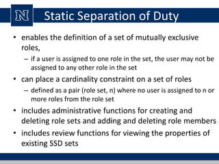 Static Separation of Duty
• enables the definition of a set of mutually exclusive
roles,
– if a user is assigned to one role in the set, the user may not be
assigned to any other role in the set
• can place a cardinality constraint on a set of roles
– defined as a pair (role set, n) where no user is assigned to n or
more roles from the role set
• includes administrative functions for creating and
deleting role sets and adding and deleting role members
• includes review functions for viewing the properties of
existing SSD sets
 