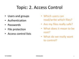 Topic: 2. Access Control
• Users and groups
• Authentication
• Passwords
• File protection
• Access control lists
• Which users can
read/write which files?
• Are my files really safe?
• What does it mean to be
root?
• What do we really want
to control?
12/12/2022 Introduction 3
 