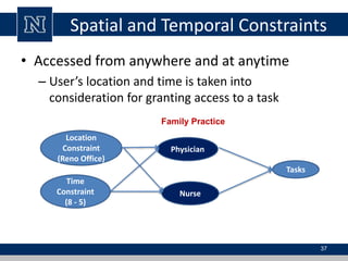 Spatial and Temporal Constraints
• Accessed from anywhere and at anytime
– User’s location and time is taken into
consideration for granting access to a task
37
Family Practice
Physician
Nurse
Location
Constraint
(Reno Office)
Time
Constraint
(8 - 5)
Tasks
 