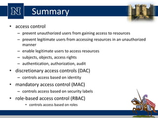 Summary
• access control
– prevent unauthorized users from gaining access to resources
– prevent legitimate users from accessing resources in an unauthorized
manner
– enable legitimate users to access resources
– subjects, objects, access rights
– authentication, authorization, audit
• discretionary access controls (DAC)
– controls access based on identity
• mandatory access control (MAC)
– controls access based on security labels
• role-based access control (RBAC)
• controls access based on roles
 