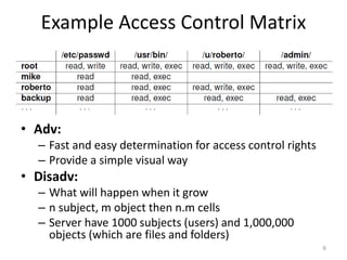Example Access Control Matrix
6
• Adv:
– Fast and easy determination for access control rights
– Provide a simple visual way
• Disadv:
– What will happen when it grow
– n subject, m object then n.m cells
– Server have 1000 subjects (users) and 1,000,000
objects (which are files and folders)
 