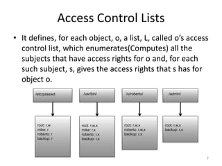 Access Control Lists
• It defines, for each object, o, a list, L, called o’s access
control list, which enumerates(Computes) all the
subjects that have access rights for o and, for each
such subject, s, gives the access rights that s has for
object o.
7
/etc/passwd /usr/bin/ /u/roberto/ /admin/
root: r,w,x
backup: r,x
root: r,w,x
roberto: r,w,x
backup: r,x
root: r,w,x
mike: r,x
roberto: r,x
backup: r,x
root: r,w
mike: r
roberto: r
backup: r
 