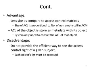Cont.
• Advantage:
– Less size as compare to access control matrices
• Size of ACL is proportional to No. of non empty cell in ACM
– ACL of the object is store as metadata with its object
• System only need to consult the ACL of that object
• Disadvantage:
– Do not provide the efficient way to see the access
control right of a given subject,
• Each object’s list must be accessed
8
 