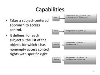 Capabilities
• Takes a subject-centered
approach to access
control.
• It defines, for each
subject s, the list of the
objects for which s has
nonempty access control
rights with specific right
9
/etc/passwd: r,w,x; /usr/bin: r,w,x;
/u/roberto: r,w,x; /admin/: r,w,x
root
/usr/passwd: r; /usr/bin: r;
/u/roberto: r,w,x
roberto
/usr/passwd: r; /usr/bin: r,x
mike
backup
/etc/passwd: r,x; /usr/bin: r,x;
/u/roberto: r,x; /admin/: r,x
 