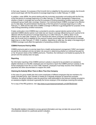 In that case, however, for purposes of the 9-month limit on eligibility for the premium subsidy, the 9-month
period would begin with the first period of coverage beginning on or after February 17, 2009.

In addition, under ARRA, the period starting with the involuntary termination and ending with the first day
of the first period of coverage beginning on or after February 17, 2009 is disregarded in determining
whether a break in coverage has occurred for purposes of limiting preexisting condition exclusions under
subsequent group health plan coverage. However, if an individual elects COBRA coverage to be effective
as of a later date, the period between the first day of the first period of coverage beginning on or after
February 17, 2009 and the date when COBRA coverage is effective is not disregarded for purposes of the
rules limiting preexisting condition exclusions.

If state continuation (mini-COBRA) law is amended to provide a special election period similar to the
extended COBRA election period, such state law can require coverage offered during such a period to be
effective with the first period of coverage beginning on or after February 17, 2009 or allow it to be
effective as of a later date. However, for an individual who elects coverage to be effective as of a later
date, the 9-month limit on eligibility for the premium subsidy would begin with the first period of coverage
beginning on or after February 17, 2009. In addition, depending on state law, the delay in the beginning of
COBRA coverage could affect the application of preexisting condition limitations.

COBRA Premiums Paid by HRAs

COBRA premiums paid on a pre-tax basis from a health reimbursement arrangement (“HRA”) are treated
as paid by the employer and are not taken into account in determining whether an individual has paid his
or her 35 percent share of the COBRA premiums. Therefore, the individual is not treated as paying the 35
percent and the subsidy does not apply.

Reporting

No information reporting of the COBRA premium subsidy is required to be provided to an assistance
eligible individual or to the IRS; employers are not required to report the COBRA premium subsidy on the
former employee’s Form W-2 or Form 1099. However, employers must keep records of the individual
payments and other documentation to support the credit.

Claiming the Subsidy When There is More Than One Company

In the case of a group health plan that covers employees of different employers that are members of a
single controlled group, each member is treated as a separate employer for payroll tax purposes.
Therefore, the person entitled to take the payroll tax credit attributable to the premium subsidy provided to
an assistance eligible individual is generally the former employer of the employee receiving the subsidy.

For a copy of the IRS guidance, visit: http://www.irs.gov/newsroom/article/0,,id=204708,00.html




This Benefits Update is intended to convey general information and may not take into account all the
circumstances relevant to a particular person’s situation.
                                                     2
 