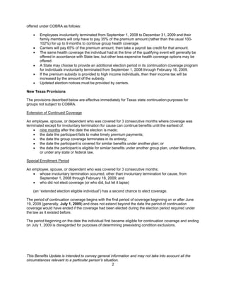 offered under COBRA as follows:

    •   Employees involuntarily terminated from September 1, 2008 to December 31, 2009 and their
        family members will only have to pay 35% of the premium amount (rather than the usual 100-
        102%) for up to 9 months to continue group health coverage.
    •   Carriers will pay 65% of the premium amount, then take a payroll tax credit for that amount.
    •   The same health coverage the individual had at the time of the qualifying event will generally be
        offered in accordance with State law, but other less expensive health coverage options may be
        offered.
    •   A State may choose to provide an additional election period in its continuation coverage program
        for individuals involuntarily terminated from September 1, 2008 through February 16, 2009.
    •   If the premium subsidy is provided to high income individuals, then their income tax will be
        increased by the amount of the subsidy.
    •   Updated election notices must be provided by carriers.

New Texas Provisions

The provisions described below are effective immediately for Texas state continuation purposes for
groups not subject to COBRA.

Extension of Continued Coverage

An employee, spouse, or dependent who was covered for 3 consecutive months where coverage was
terminated except for involuntary termination for cause can continue benefits until the earliest of:
    • nine months after the date the election is made;
    • the date the participant fails to make timely premium payments;
    • the date the group coverage terminates in its entirety;
    • the date the participant is covered for similar benefits under another plan; or
    • the date the participant is eligible for similar benefits under another group plan, under Medicare,
        or under any state or federal law.

Special Enrollment Period

An employee, spouse, or dependent who was covered for 3 consecutive months:
    • whose involuntary termination occurred, other than involuntary termination for cause, from
       September 1, 2008 through February 16, 2009; and
    • who did not elect coverage (or who did, but let it lapse)

    (an “extended election eligible individual”) has a second chance to elect coverage.

The period of continuation coverage begins with the first period of coverage beginning on or after June
19, 2009 (generally, July 1, 2009) and does not extend beyond the date the period of continuation
coverage would have ended if the coverage had been elected during the election period required under
the law as it existed before.

The period beginning on the date the individual first became eligible for continuation coverage and ending
on July 1, 2009 is disregarded for purposes of determining preexisting condition exclusions.




This Benefits Update is intended to convey general information and may not take into account all the
circumstances relevant to a particular person’s situation.
                                                     2
 