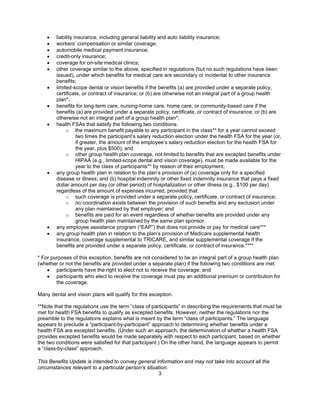 •   liability insurance, including general liability and auto liability insurance;
    •   workers’ compensation or similar coverage;
    •   automobile medical payment insurance;
    •   credit-only insurance;
    •   coverage for on-site medical clinics;
    •   other coverage similar to the above, specified in regulations (but no such regulations have been
        issued), under which benefits for medical care are secondary or incidental to other insurance
        benefits;
    •   limited-scope dental or vision benefits if the benefits (a) are provided under a separate policy,
        certificate, or contract of insurance; or (b) are otherwise not an integral part of a group health
        plan*;
    •   benefits for long-term care, nursing-home care, home care, or community-based care if the
        benefits (a) are provided under a separate policy, certificate, or contract of insurance; or (b) are
        otherwise not an integral part of a group health plan*;
    •   health FSAs that satisfy the following two conditions:
             o the maximum benefit payable to any participant in the class** for a year cannot exceed
                   two times the participant’s salary reduction election under the health FSA for the year (or,
                   if greater, the amount of the employee’s salary reduction election for the health FSA for
                   the year, plus $500); and
             o other group health plan coverage, not limited to benefits that are excepted benefits under
                   HIPAA (e.g., limited-scope dental and vision coverage), must be made available for the
                   year to the class of participants** by reason of their employment;
    •   any group health plan in relation to the plan’s provision of (a) coverage only for a specified
        disease or illness; and (b) hospital indemnity or other fixed indemnity insurance that pays a fixed
        dollar amount per day (or other period) of hospitalization or other illness (e.g., $100 per day)
        regardless of the amount of expenses incurred, provided that:
             o such coverage is provided under a separate policy, certificate, or contract of insurance;
             o no coordination exists between the provision of such benefits and any exclusion under
                   any plan maintained by that employer; and
             o benefits are paid for an event regardless of whether benefits are provided under any
                   group health plan maintained by the same plan sponsor.
    •   any employee assistance program (“EAP”) that does not provide or pay for medical care***
    •   any group health plan in relation to the plan’s provision of Medicare supplemental health
        insurance, coverage supplemental to TRICARE, and similar supplemental coverage if the
        benefits are provided under a separate policy, certificate, or contract of insurance.****

* For purposes of this exception, benefits are not considered to be an integral part of a group health plan
(whether or not the benefits are provided under a separate plan) if the following two conditions are met:
    • participants have the right to elect not to receive the coverage; and
    • participants who elect to receive the coverage must pay an additional premium or contribution for
        the coverage.

Many dental and vision plans will qualify for this exception.

**Note that the regulations use the term “class of participants” in describing the requirements that must be
met for health FSA benefits to qualify as excepted benefits. However, neither the regulations nor the
preamble to the regulations explains what is meant by the term “class of participants.” The language
appears to preclude a “participant-by-participant” approach to determining whether benefits under a
health FSA are excepted benefits. (Under such an approach, the determination of whether a health FSA
provides excepted benefits would be made separately with respect to each participant, based on whether
the two conditions were satisfied for that participant.) On the other hand, the language appears to permit
a “class-by-class” approach.

This Benefits Update is intended to convey general information and may not take into account all the
circumstances relevant to a particular person’s situation.
                                                     3
 